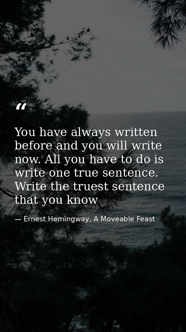 You have always written before and you will write now. All you have to do is write one true sentence. Write the truest s — Ernest Hemingway, A Moveable Feast
