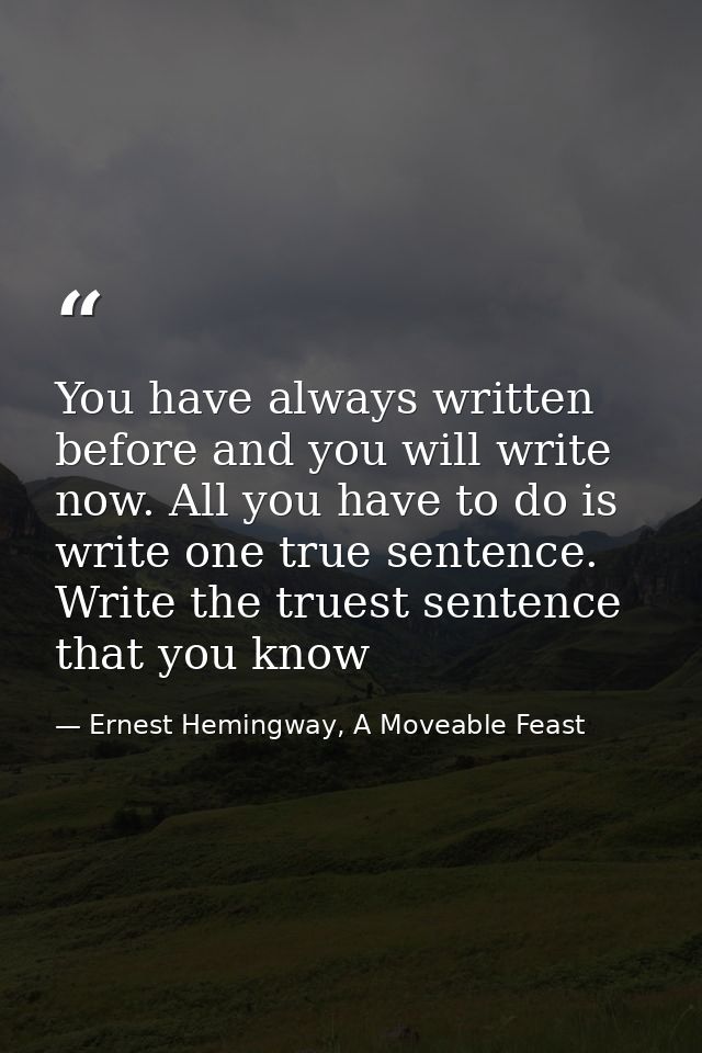 You have always written before and you will write now. All you have to do is write one true sentence. Write the truest s — Ernest Hemingway, A Moveable Feast