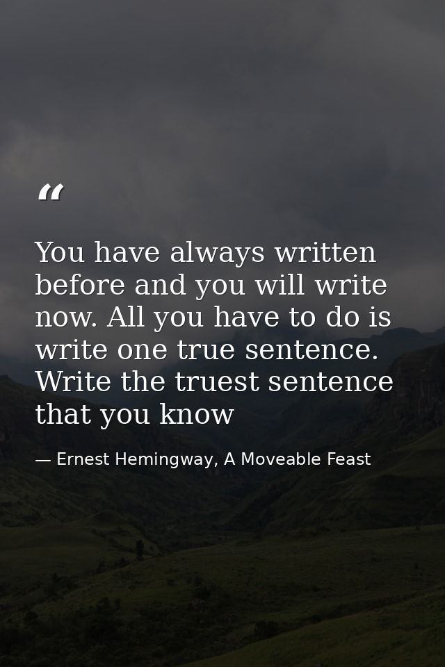 You have always written before and you will write now. All you have to do is write one true sentence. Write the truest s — Ernest Hemingway, A Moveable Feast