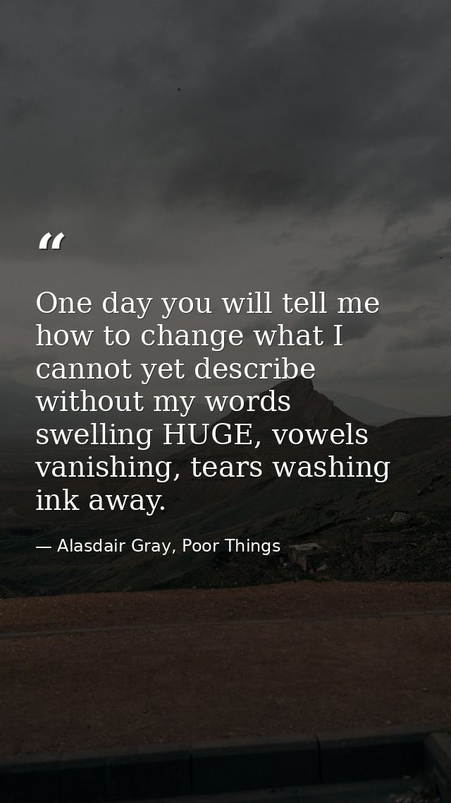One day you will tell me how to change what I cannot yet describe without my words swelling HUGE, vowels vanishing, tear — Alasdair Gray, Poor Things