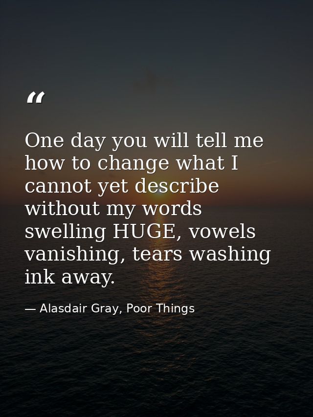 One day you will tell me how to change what I cannot yet describe without my words swelling HUGE, vowels vanishing, tear — Alasdair Gray, Poor Things