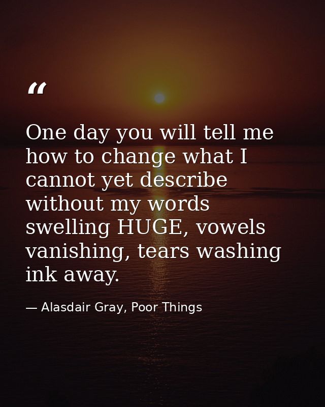 One day you will tell me how to change what I cannot yet describe without my words swelling HUGE, vowels vanishing, tear — Alasdair Gray, Poor Things