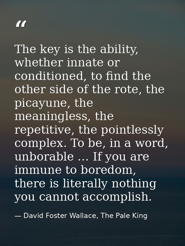 The key is the ability, whether innate or conditioned, to find the other side of the rote, the picayune, the meaningless — David Foster Wallace, The Pale King