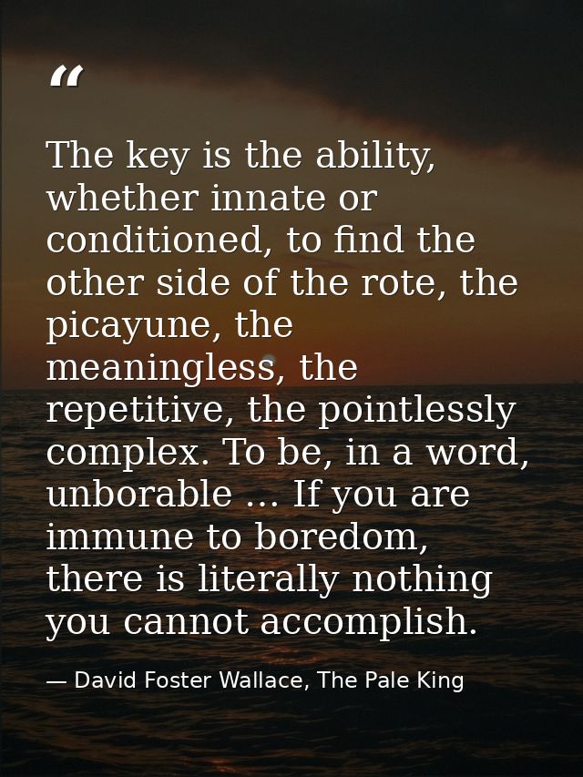 The key is the ability, whether innate or conditioned, to find the other side of the rote, the picayune, the meaningless — David Foster Wallace, The Pale King