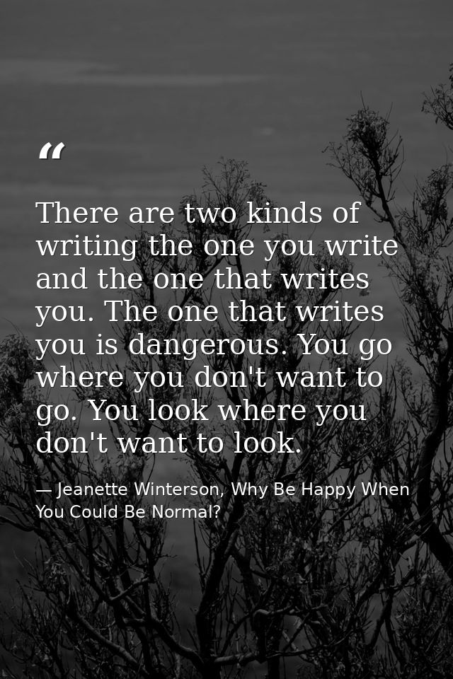 There are two kinds of writing the one you write and the one that writes you. The one that writes you is dangerous. You  — Jeanette Winterson, Why Be Happy When You Could Be Normal?