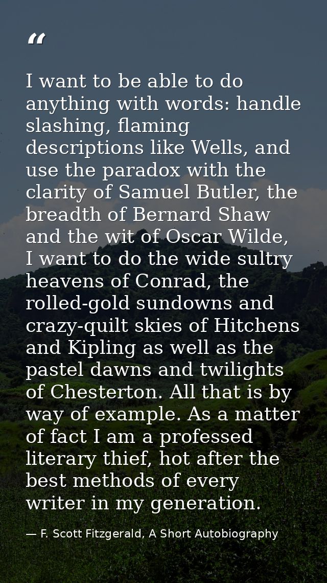 I want to be able to do anything with words: handle slashing, flaming descriptions like Wells, and use the paradox with  — F. Scott Fitzgerald, A Short Autobiography