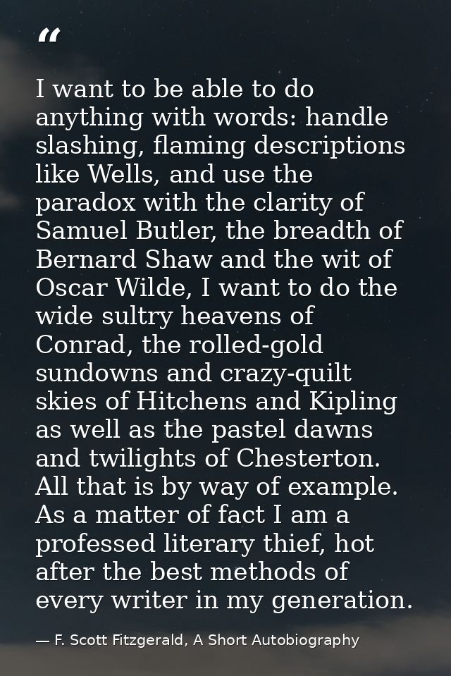 I want to be able to do anything with words: handle slashing, flaming descriptions like Wells, and use the paradox with  — F. Scott Fitzgerald, A Short Autobiography