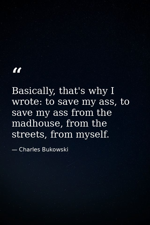 Basically, that's why I wrote: to save my ass, to save my ass from the madhouse, from the streets, from myself. — Charles Bukowski
