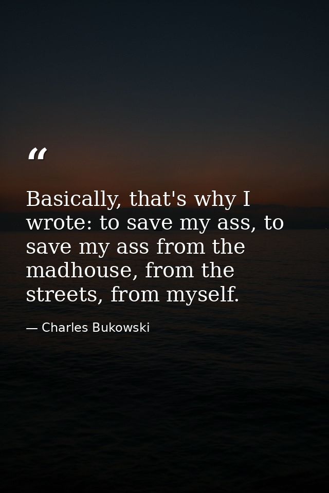 Basically, that's why I wrote: to save my ass, to save my ass from the madhouse, from the streets, from myself. — Charles Bukowski