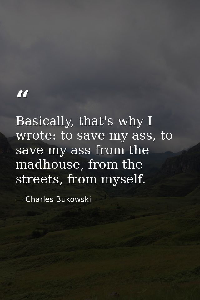 Basically, that's why I wrote: to save my ass, to save my ass from the madhouse, from the streets, from myself. — Charles Bukowski