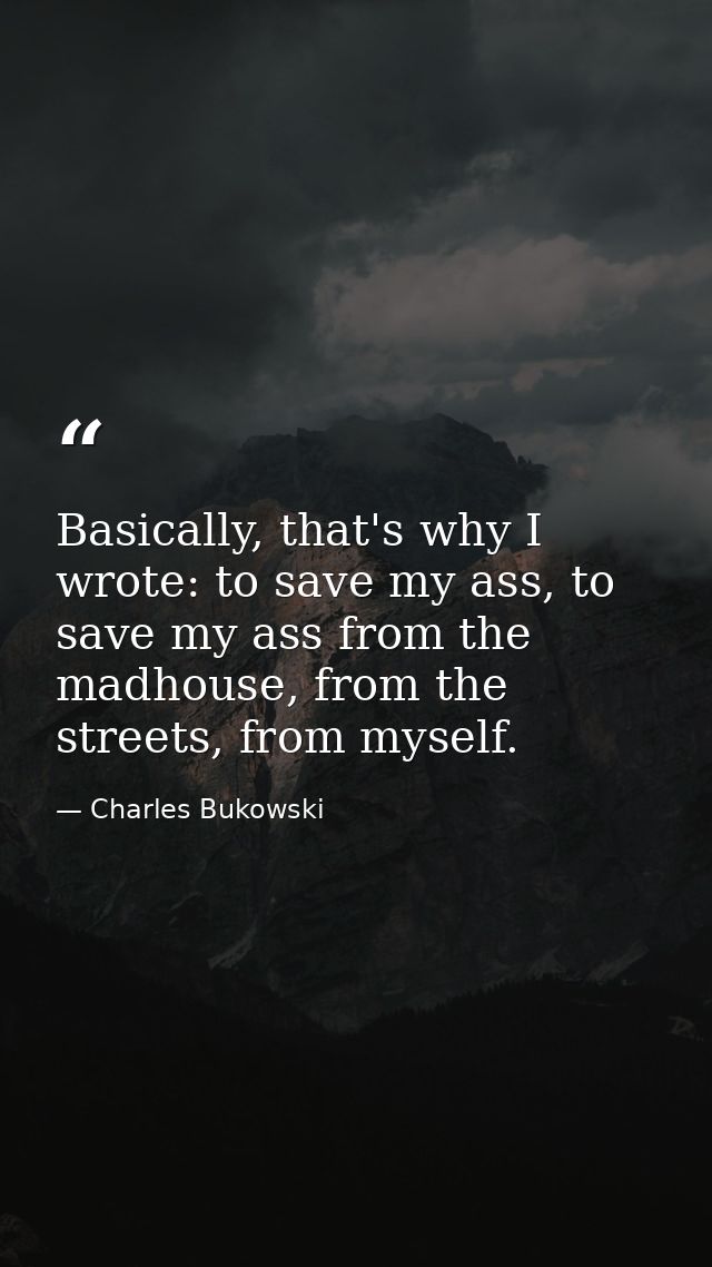 Basically, that's why I wrote: to save my ass, to save my ass from the madhouse, from the streets, from myself. — Charles Bukowski