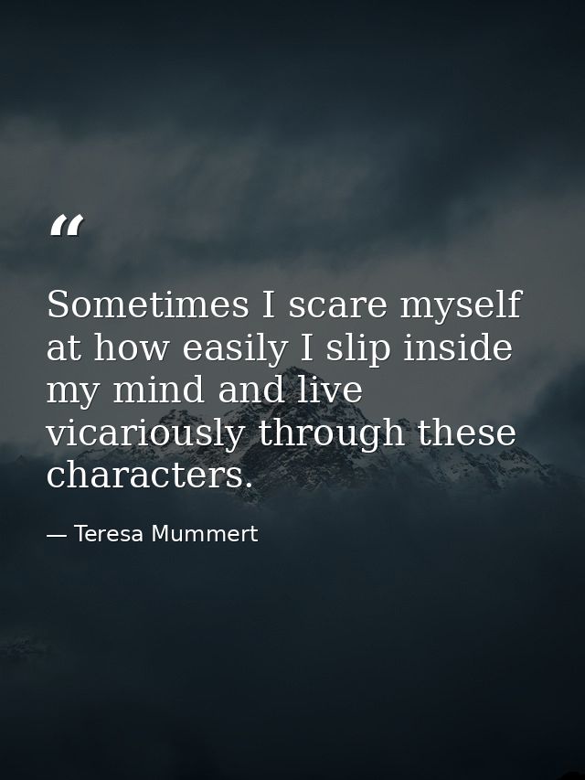 Sometimes I scare myself at how easily I slip inside my mind and live vicariously through these characters. — Teresa Mummert