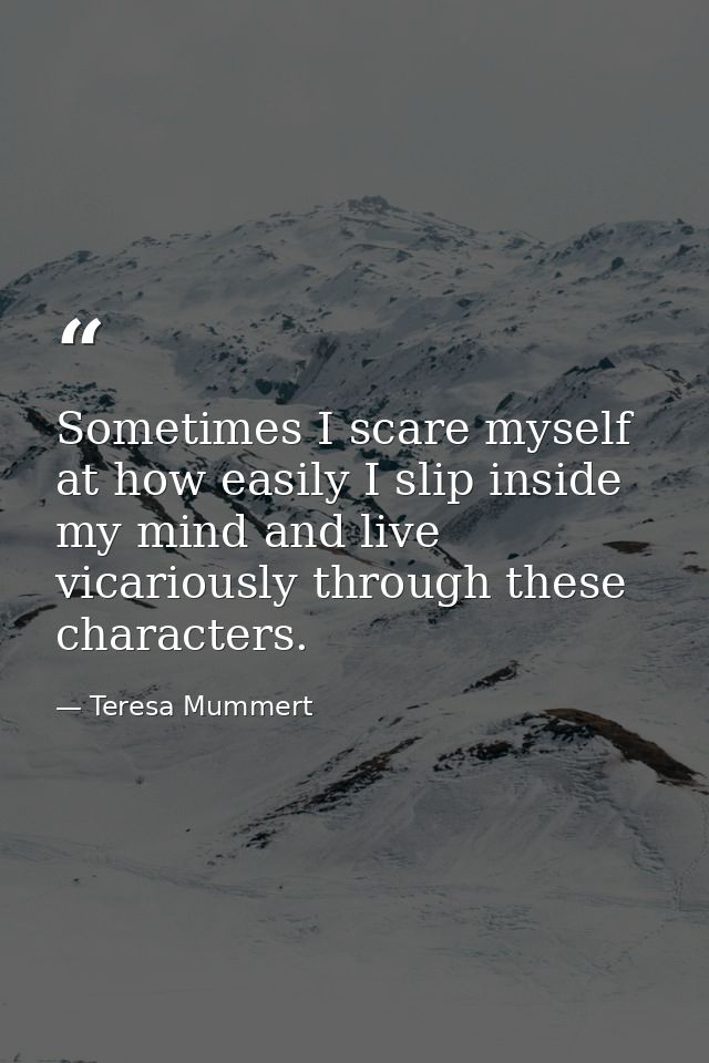 Sometimes I scare myself at how easily I slip inside my mind and live vicariously through these characters. — Teresa Mummert