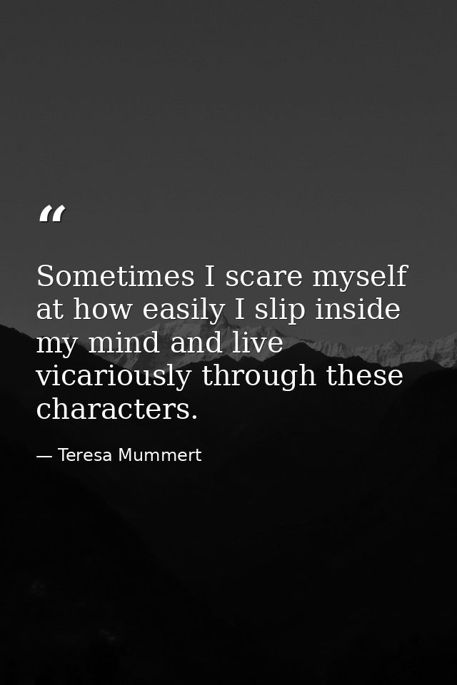 Sometimes I scare myself at how easily I slip inside my mind and live vicariously through these characters. — Teresa Mummert
