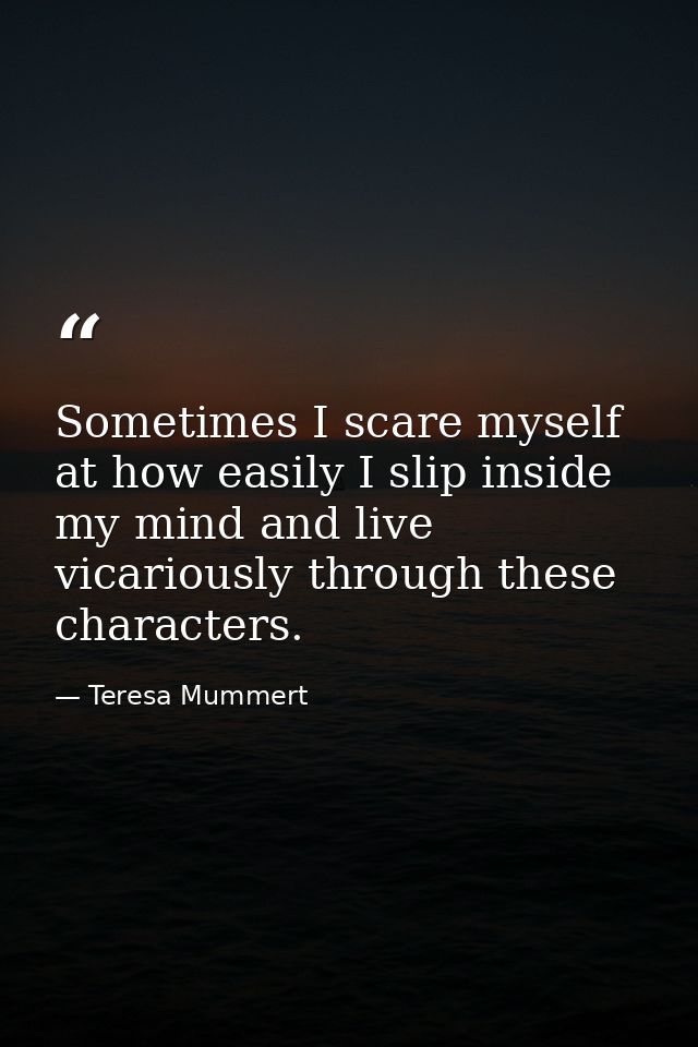 Sometimes I scare myself at how easily I slip inside my mind and live vicariously through these characters. — Teresa Mummert
