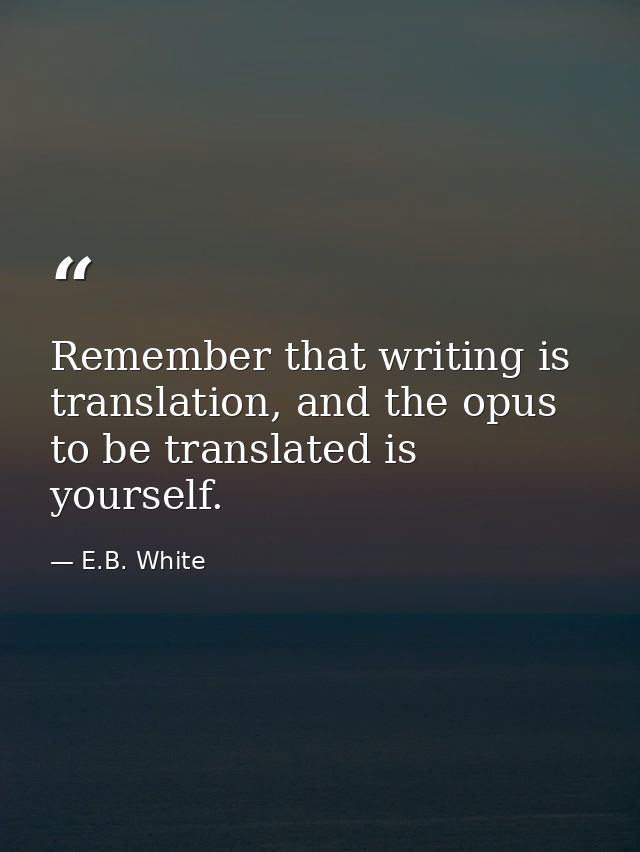 Remember that writing is translation, and the opus to be translated is yourself. — E.B. White