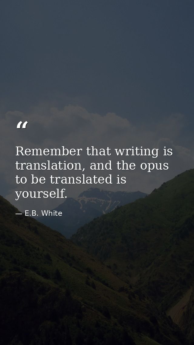 Remember that writing is translation, and the opus to be translated is yourself. — E.B. White