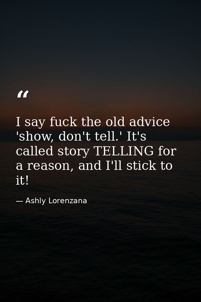 I say fuck the old advice 'show, don't tell.' It's called story TELLING for a reason, and I'll stick to it! — Ashly Lorenzana