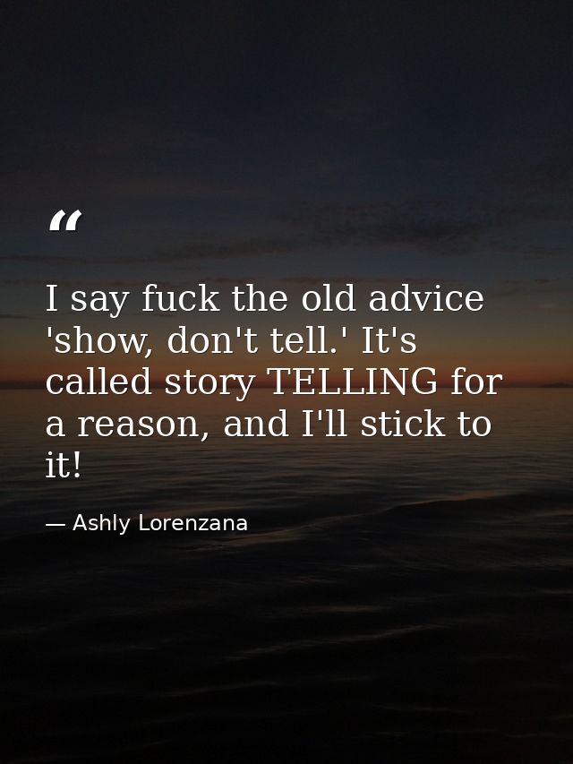 I say fuck the old advice 'show, don't tell.' It's called story TELLING for a reason, and I'll stick to it! — Ashly Lorenzana