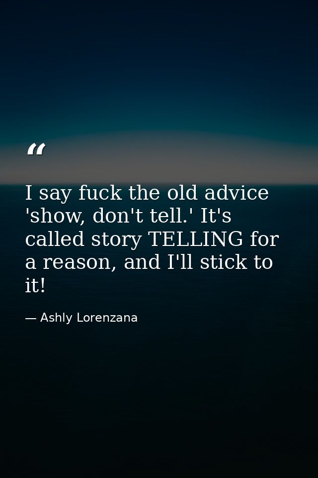 I say fuck the old advice 'show, don't tell.' It's called story TELLING for a reason, and I'll stick to it! — Ashly Lorenzana