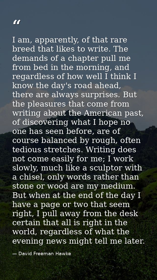 I am, apparently, of that rare breed that likes to write. The demands of a chapter pull me from bed in the morning, and  — David Freeman Hawke