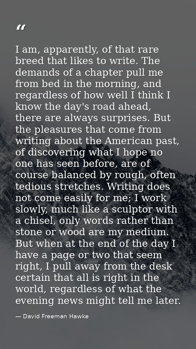 I am, apparently, of that rare breed that likes to write. The demands of a chapter pull me from bed in the morning, and  — David Freeman Hawke