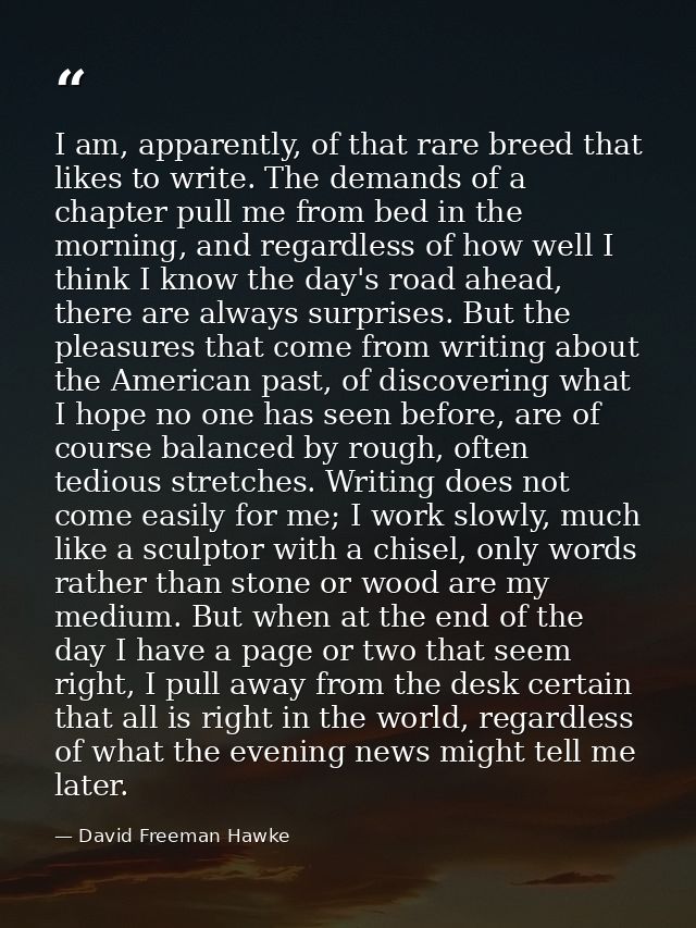I am, apparently, of that rare breed that likes to write. The demands of a chapter pull me from bed in the morning, and  — David Freeman Hawke