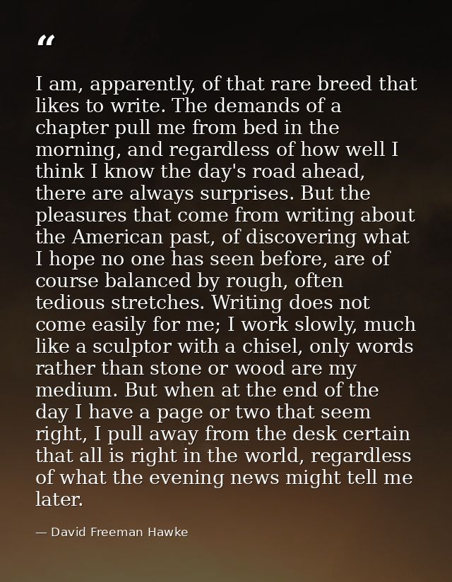 I am, apparently, of that rare breed that likes to write. The demands of a chapter pull me from bed in the morning, and  — David Freeman Hawke