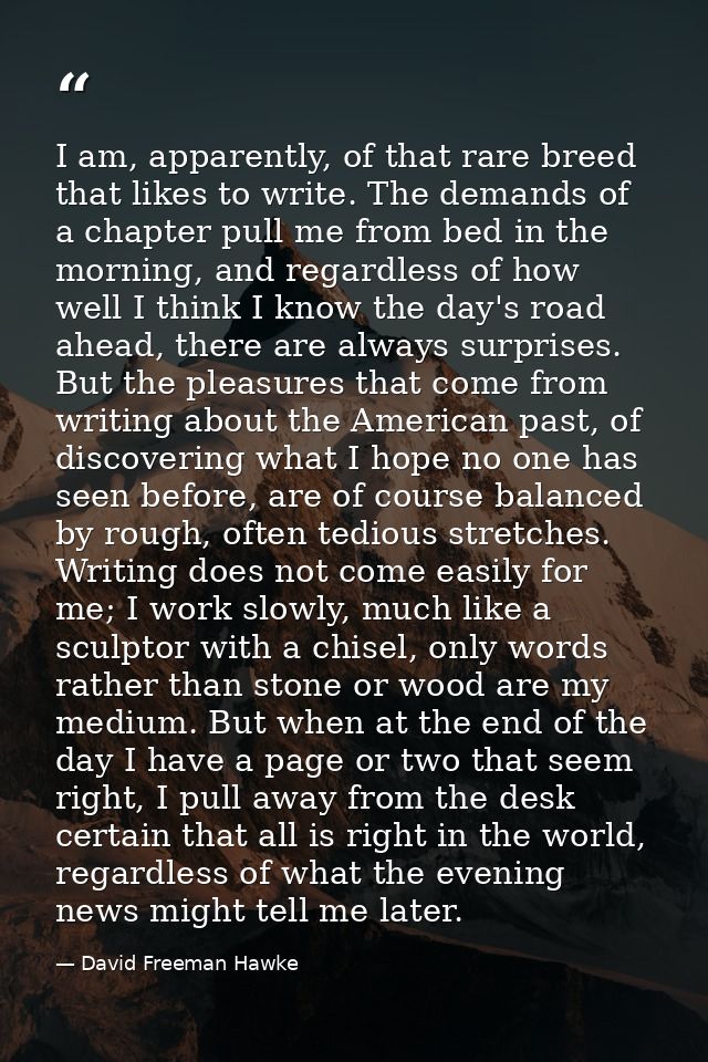 I am, apparently, of that rare breed that likes to write. The demands of a chapter pull me from bed in the morning, and  — David Freeman Hawke