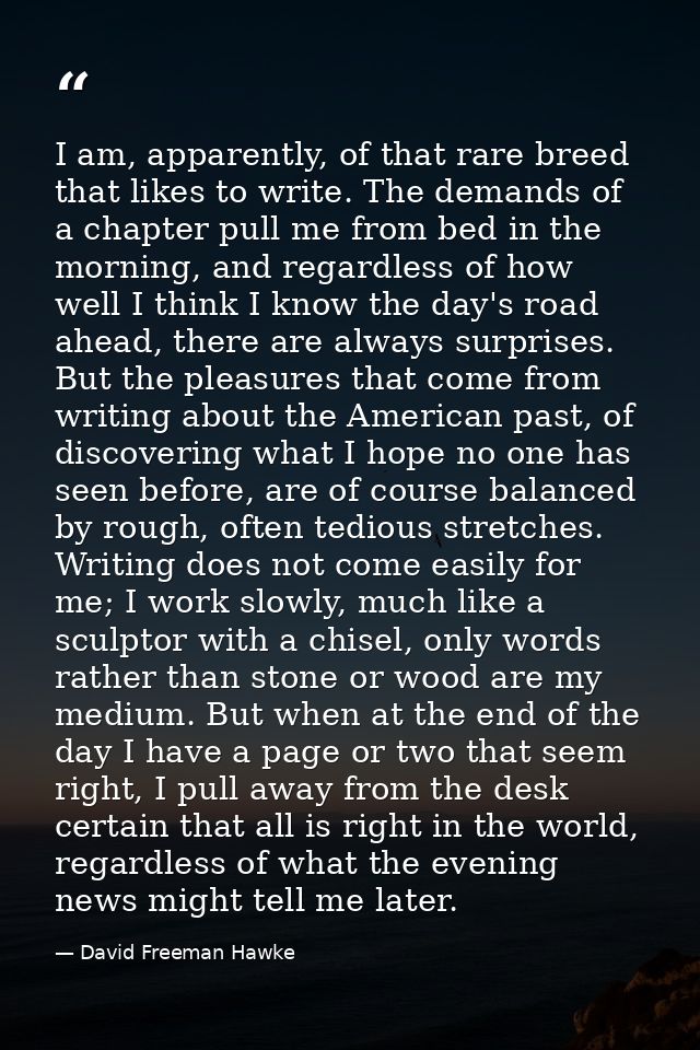 I am, apparently, of that rare breed that likes to write. The demands of a chapter pull me from bed in the morning, and  — David Freeman Hawke