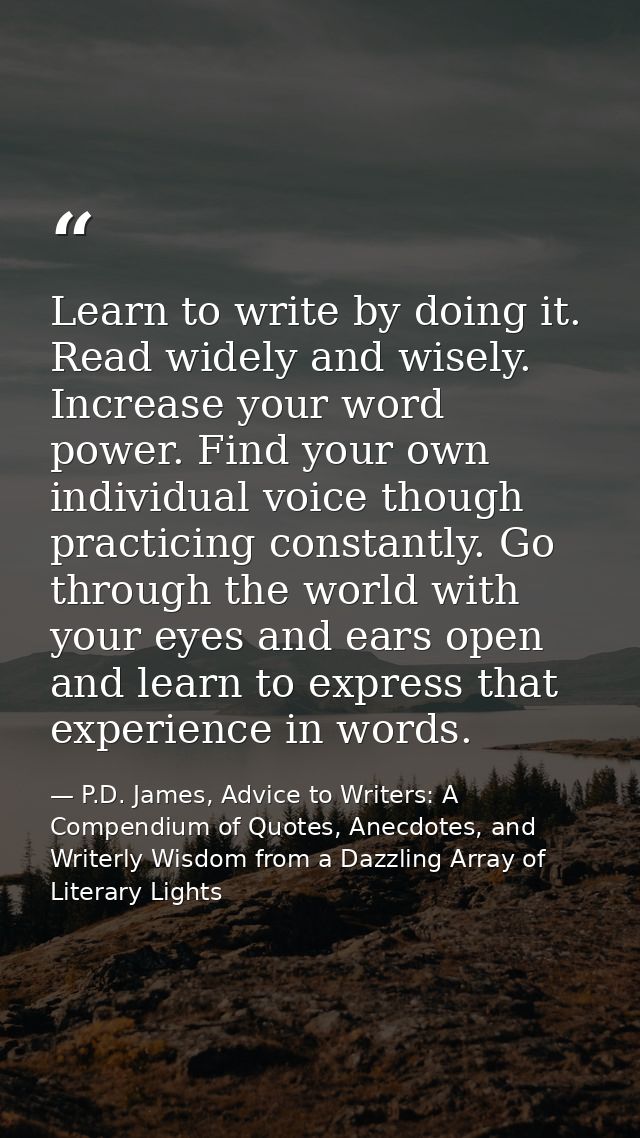 Learn to write by doing it. Read widely and wisely. Increase your word power. Find your own individual voice though prac — P.D. James, Advice to Writers: A Compendium of Quotes, Anecdotes, and Writerly Wisdom from a Dazzling Array of Literary Lights