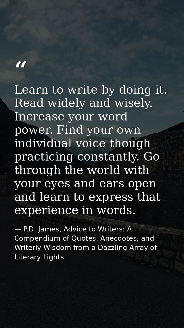 Learn to write by doing it. Read widely and wisely. Increase your word power. Find your own individual voice though prac — P.D. James, Advice to Writers: A Compendium of Quotes, Anecdotes, and Writerly Wisdom from a Dazzling Array of Literary Lights