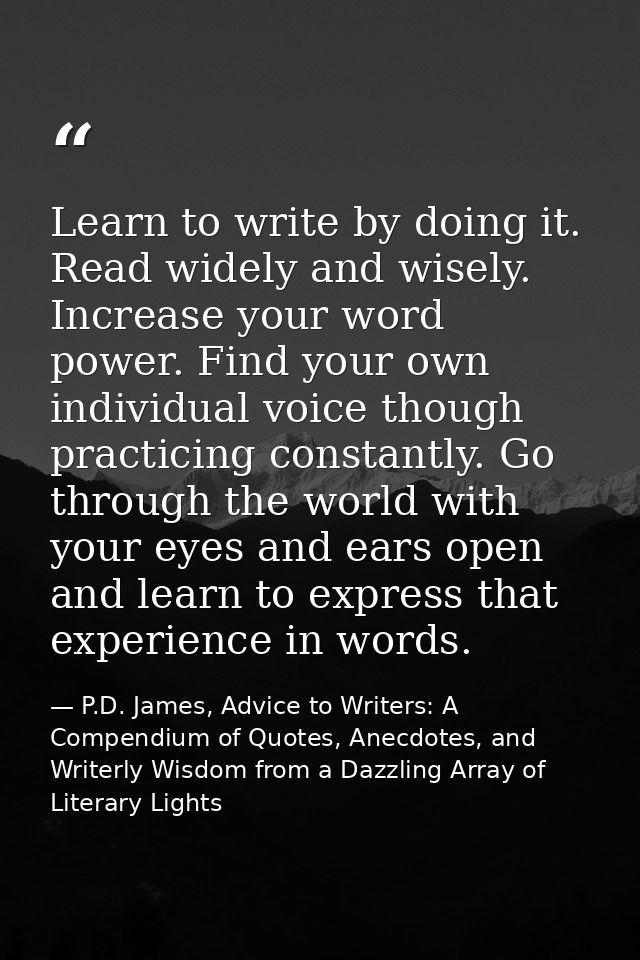 Learn to write by doing it. Read widely and wisely. Increase your word power. Find your own individual voice though prac — P.D. James, Advice to Writers: A Compendium of Quotes, Anecdotes, and Writerly Wisdom from a Dazzling Array of Literary Lights