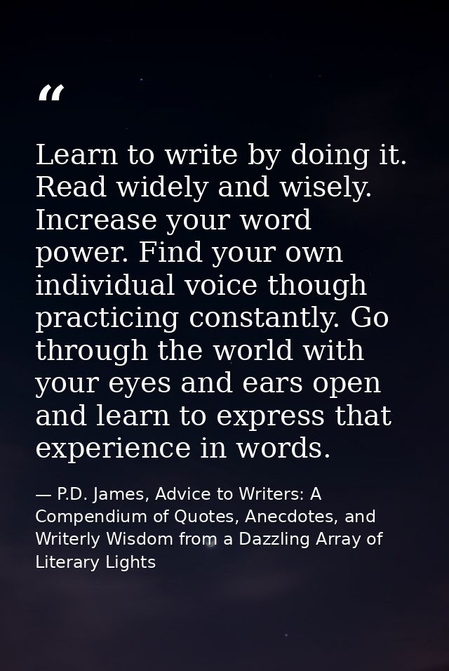 Learn to write by doing it. Read widely and wisely. Increase your word power. Find your own individual voice though prac — P.D. James, Advice to Writers: A Compendium of Quotes, Anecdotes, and Writerly Wisdom from a Dazzling Array of Literary Lights