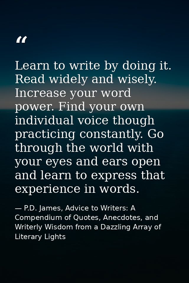Learn to write by doing it. Read widely and wisely. Increase your word power. Find your own individual voice though prac — P.D. James, Advice to Writers: A Compendium of Quotes, Anecdotes, and Writerly Wisdom from a Dazzling Array of Literary Lights