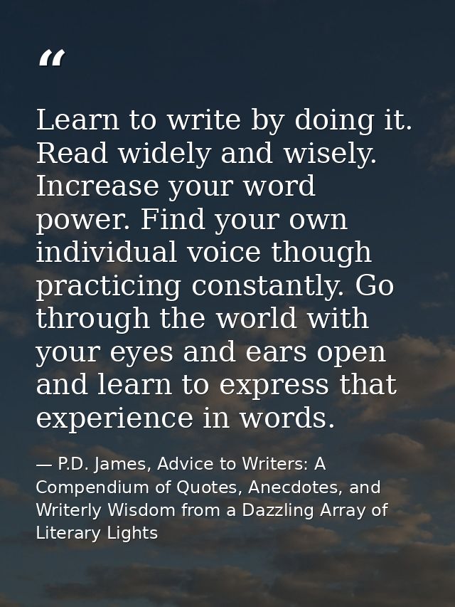 Learn to write by doing it. Read widely and wisely. Increase your word power. Find your own individual voice though prac — P.D. James, Advice to Writers: A Compendium of Quotes, Anecdotes, and Writerly Wisdom from a Dazzling Array of Literary Lights