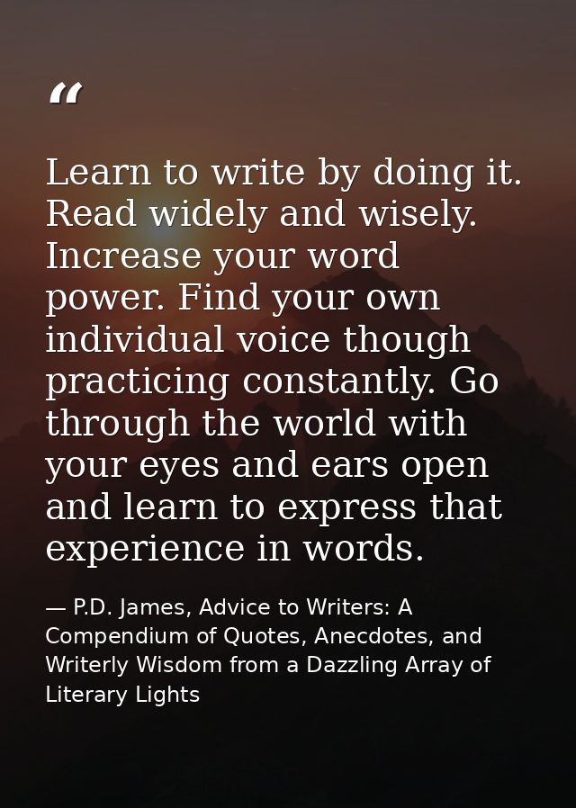 Learn to write by doing it. Read widely and wisely. Increase your word power. Find your own individual voice though prac — P.D. James, Advice to Writers: A Compendium of Quotes, Anecdotes, and Writerly Wisdom from a Dazzling Array of Literary Lights