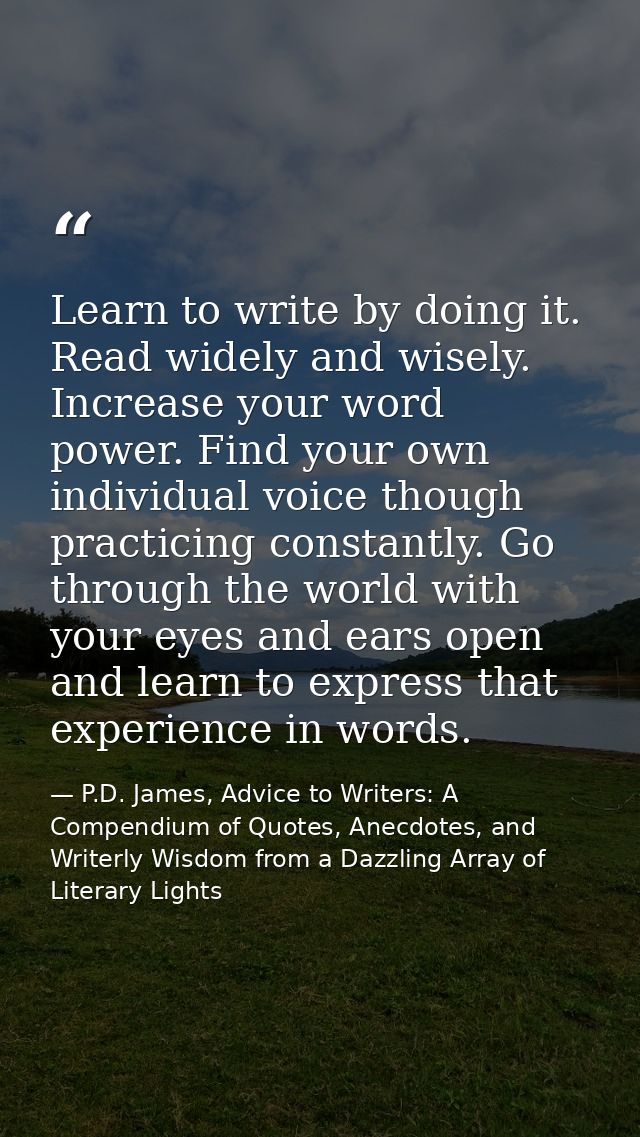 Learn to write by doing it. Read widely and wisely. Increase your word power. Find your own individual voice though prac — P.D. James, Advice to Writers: A Compendium of Quotes, Anecdotes, and Writerly Wisdom from a Dazzling Array of Literary Lights