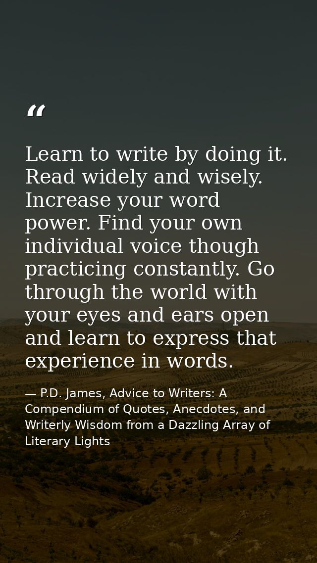 Learn to write by doing it. Read widely and wisely. Increase your word power. Find your own individual voice though prac — P.D. James, Advice to Writers: A Compendium of Quotes, Anecdotes, and Writerly Wisdom from a Dazzling Array of Literary Lights