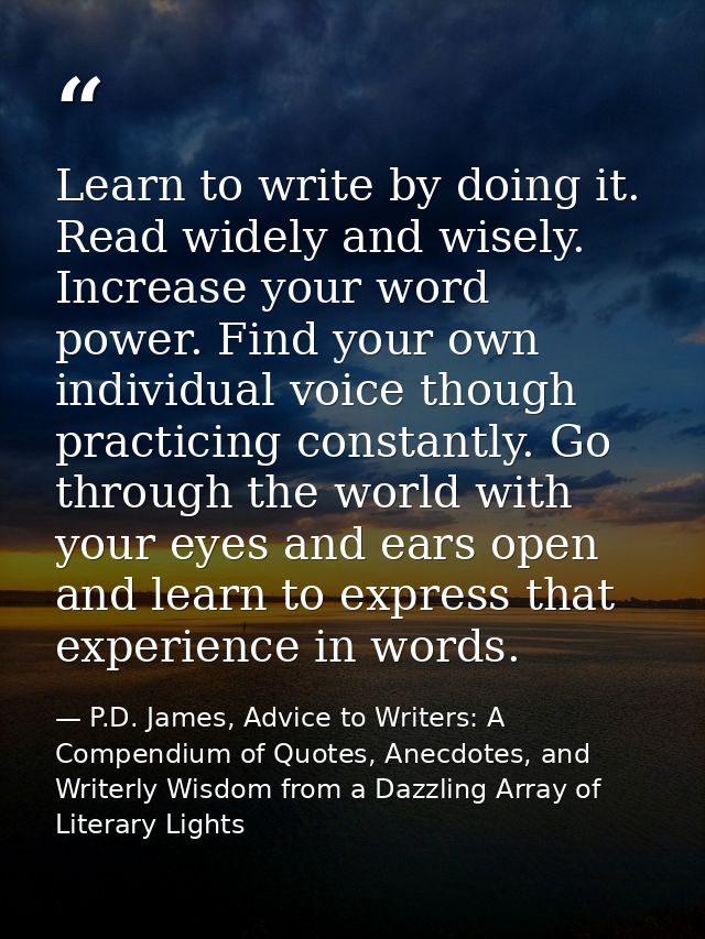 Learn to write by doing it. Read widely and wisely. Increase your word power. Find your own individual voice though prac — P.D. James, Advice to Writers: A Compendium of Quotes, Anecdotes, and Writerly Wisdom from a Dazzling Array of Literary Lights