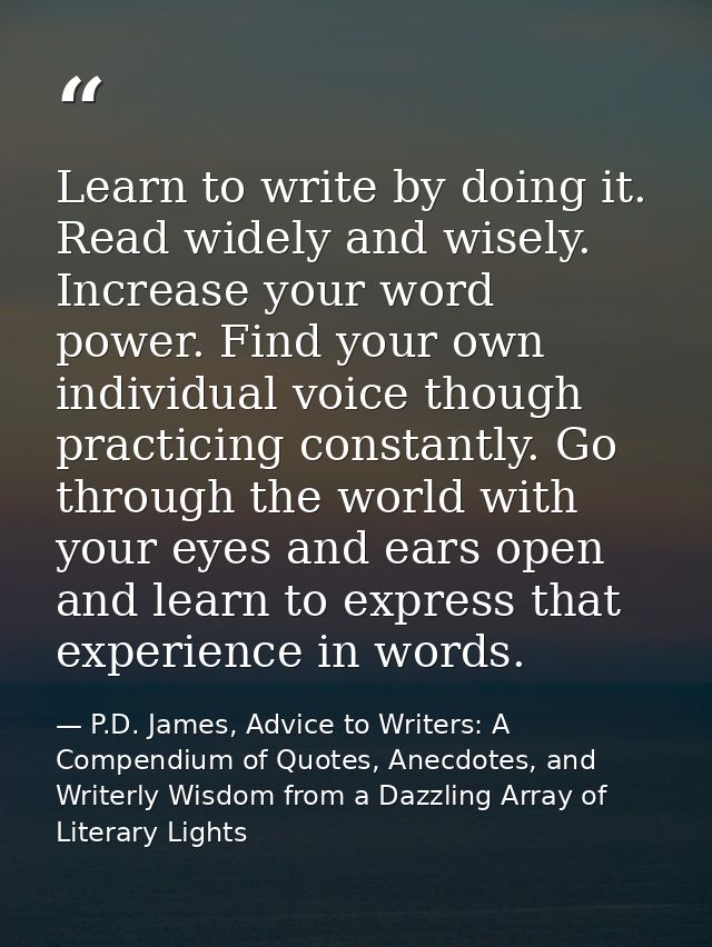 Learn to write by doing it. Read widely and wisely. Increase your word power. Find your own individual voice though prac — P.D. James, Advice to Writers: A Compendium of Quotes, Anecdotes, and Writerly Wisdom from a Dazzling Array of Literary Lights