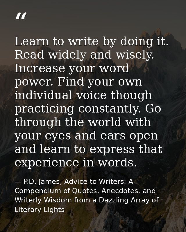 Learn to write by doing it. Read widely and wisely. Increase your word power. Find your own individual voice though prac — P.D. James, Advice to Writers: A Compendium of Quotes, Anecdotes, and Writerly Wisdom from a Dazzling Array of Literary Lights