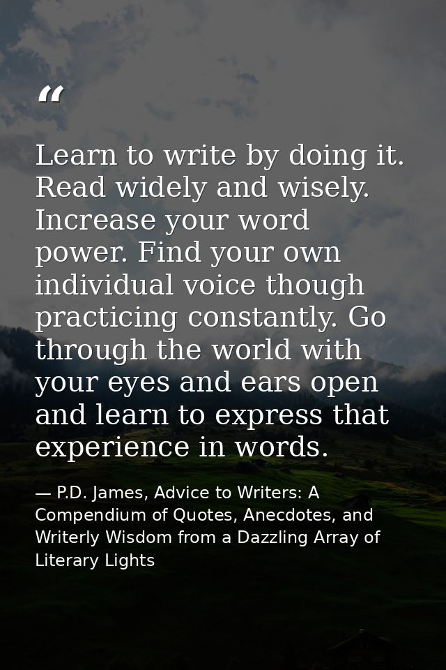 Learn to write by doing it. Read widely and wisely. Increase your word power. Find your own individual voice though prac — P.D. James, Advice to Writers: A Compendium of Quotes, Anecdotes, and Writerly Wisdom from a Dazzling Array of Literary Lights