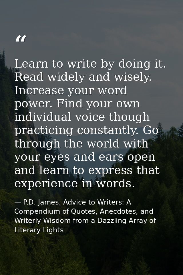 Learn to write by doing it. Read widely and wisely. Increase your word power. Find your own individual voice though prac — P.D. James, Advice to Writers: A Compendium of Quotes, Anecdotes, and Writerly Wisdom from a Dazzling Array of Literary Lights