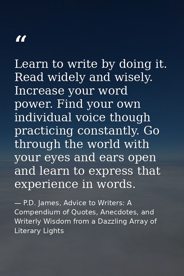 Learn to write by doing it. Read widely and wisely. Increase your word power. Find your own individual voice though prac — P.D. James, Advice to Writers: A Compendium of Quotes, Anecdotes, and Writerly Wisdom from a Dazzling Array of Literary Lights