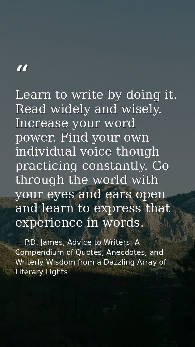 Learn to write by doing it. Read widely and wisely. Increase your word power. Find your own individual voice though prac — P.D. James, Advice to Writers: A Compendium of Quotes, Anecdotes, and Writerly Wisdom from a Dazzling Array of Literary Lights