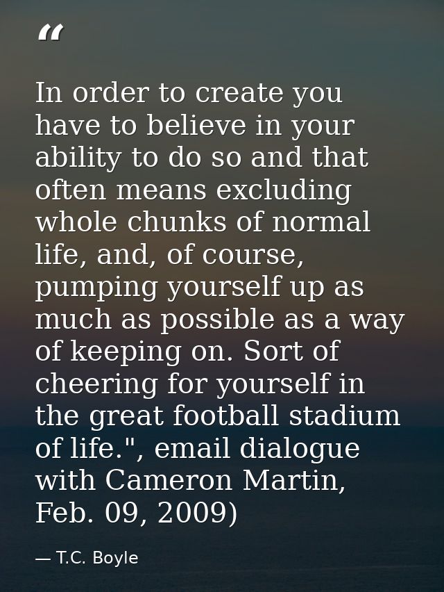 In order to create you have to believe in your ability to do so and that often means excluding whole chunks of normal li — T.C. Boyle