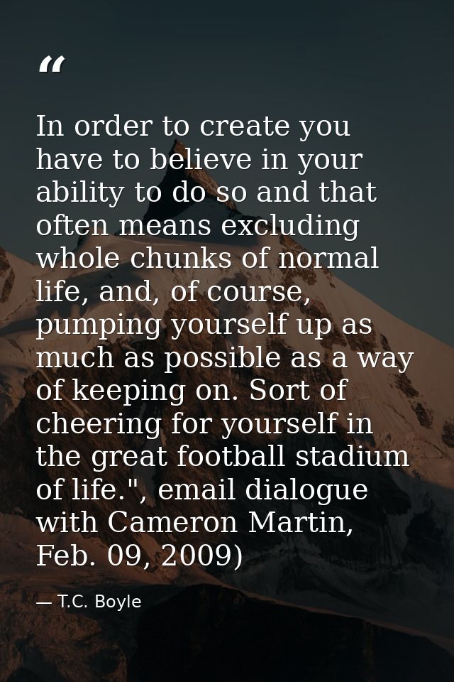 In order to create you have to believe in your ability to do so and that often means excluding whole chunks of normal li — T.C. Boyle