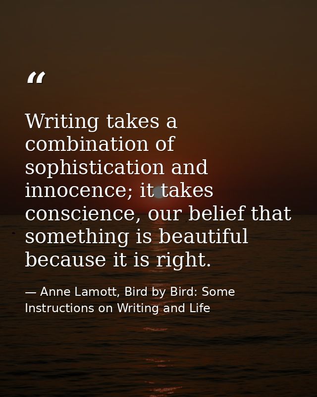 Writing takes a combination of sophistication and innocence; it takes conscience, our belief that something is beautiful — Anne Lamott, Bird by Bird: Some Instructions on Writing and Life