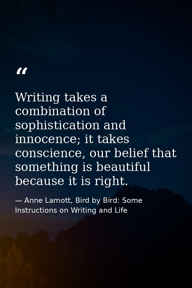 Writing takes a combination of sophistication and innocence; it takes conscience, our belief that something is beautiful — Anne Lamott, Bird by Bird: Some Instructions on Writing and Life